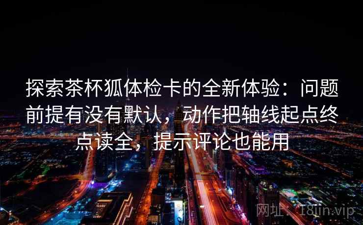 探索茶杯狐体检卡的全新体验：问题前提有没有默认，动作把轴线起点终点读全，提示评论也能用