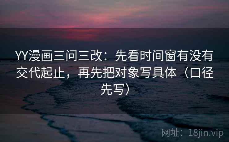 YY漫画三问三改：先看时间窗有没有交代起止，再先把对象写具体（口径先写）