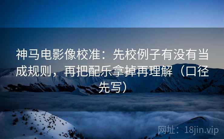 神马电影像校准：先校例子有没有当成规则，再把配乐拿掉再理解（口径先写）  第1张