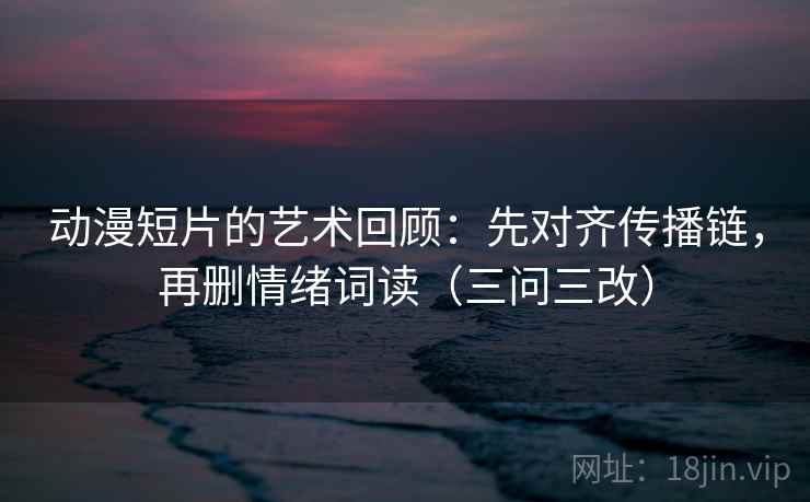 动漫短片的艺术回顾：先对齐传播链，再删情绪词读（三问三改）  第2张