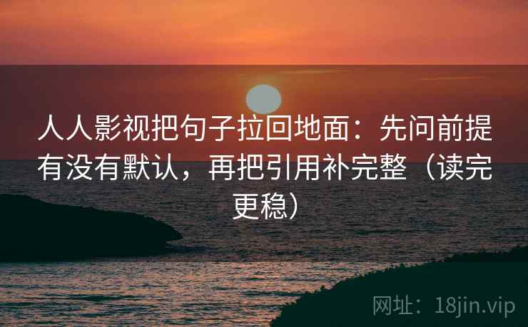 人人影视把句子拉回地面：先问前提有没有默认，再把引用补完整（读完更稳）  第1张