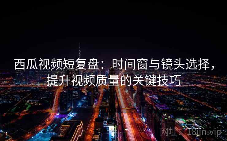 西瓜视频短复盘：时间窗与镜头选择，提升视频质量的关键技巧  第2张