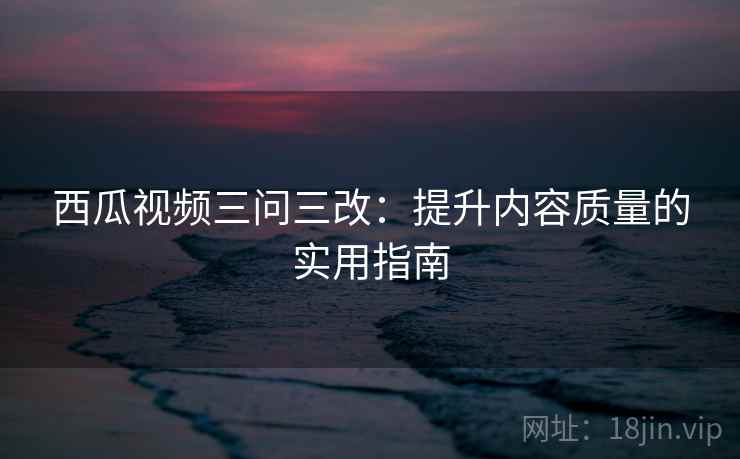 西瓜视频三问三改：提升内容质量的实用指南  第2张
