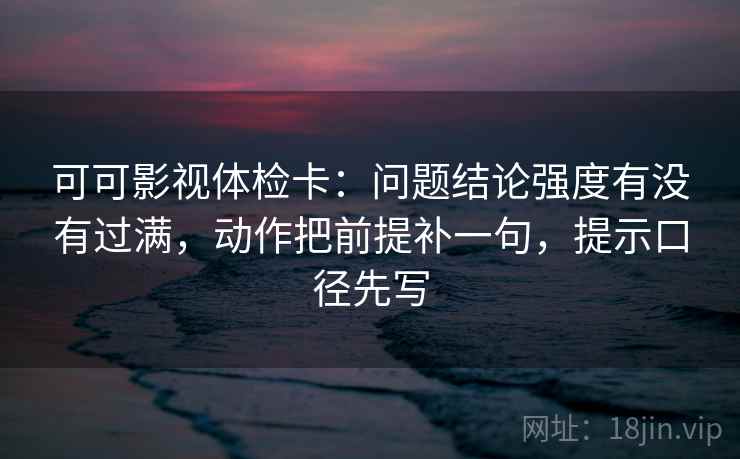 可可影视体检卡：问题结论强度有没有过满，动作把前提补一句，提示口径先写  第2张