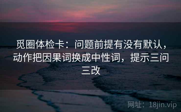觅圈体检卡：问题前提有没有默认，动作把因果词换成中性词，提示三问三改  第1张