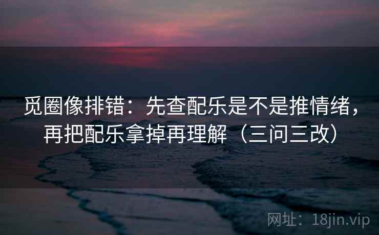 觅圈像排错：先查配乐是不是推情绪，再把配乐拿掉再理解（三问三改）  第2张