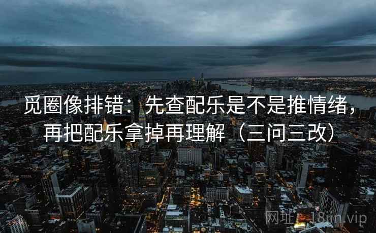 觅圈像排错：先查配乐是不是推情绪，再把配乐拿掉再理解（三问三改）  第1张