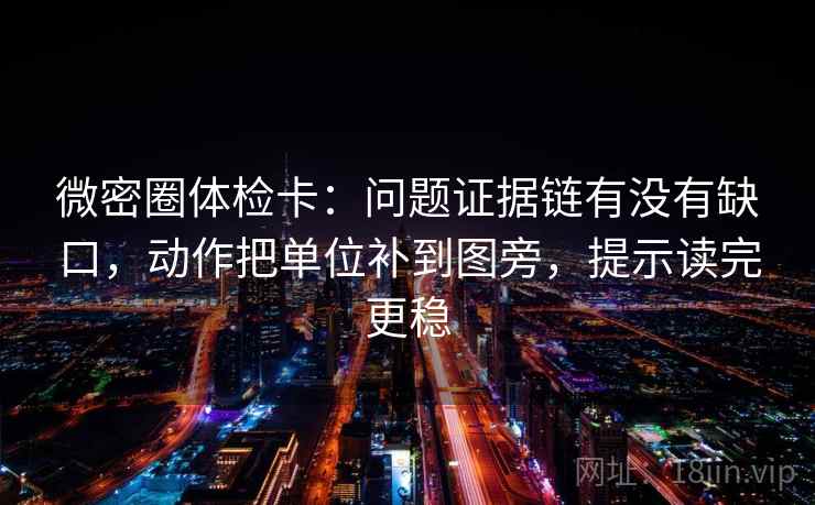 微密圈体检卡：问题证据链有没有缺口，动作把单位补到图旁，提示读完更稳