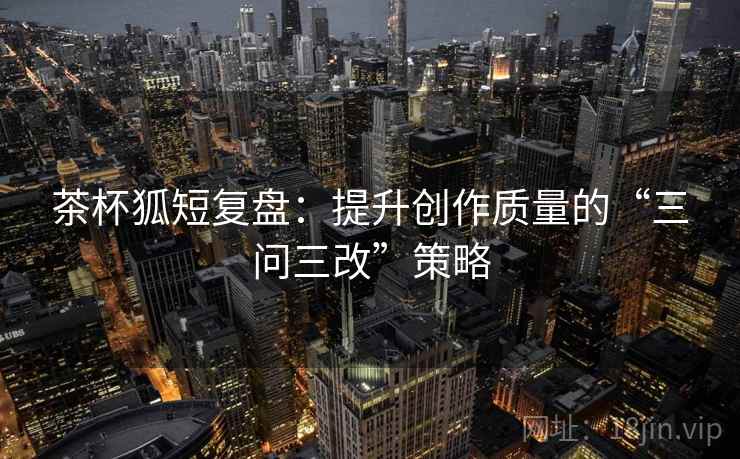 茶杯狐短复盘:提升创作质量的“三问三改”策略 第2张 茶杯狐短复盘:提升创作质量的“三问三改”策略 第2张