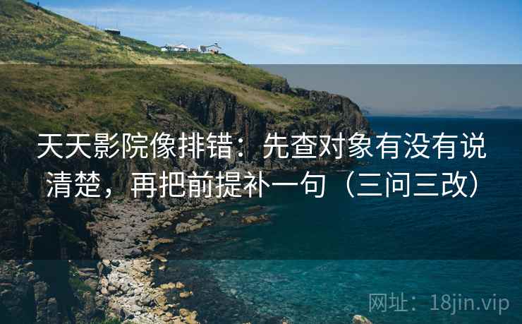 天天影院像排错:先查对象有没有说清楚,再把前提补一句(三问三改)
