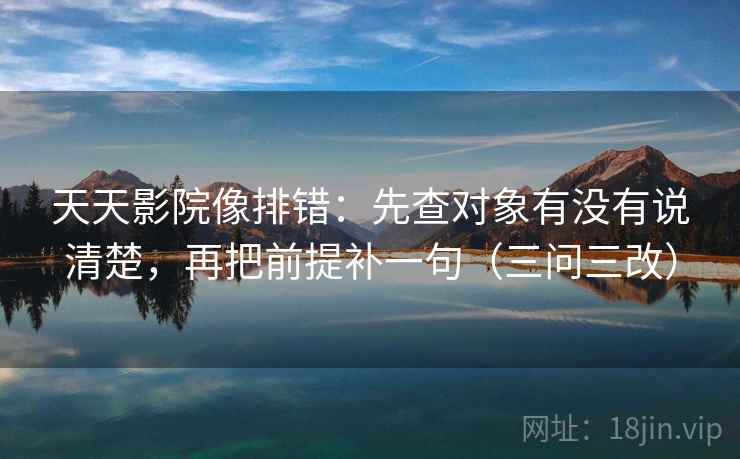 天天影院像排错:先查对象有没有说清楚,再把前提补一句(三问三改)