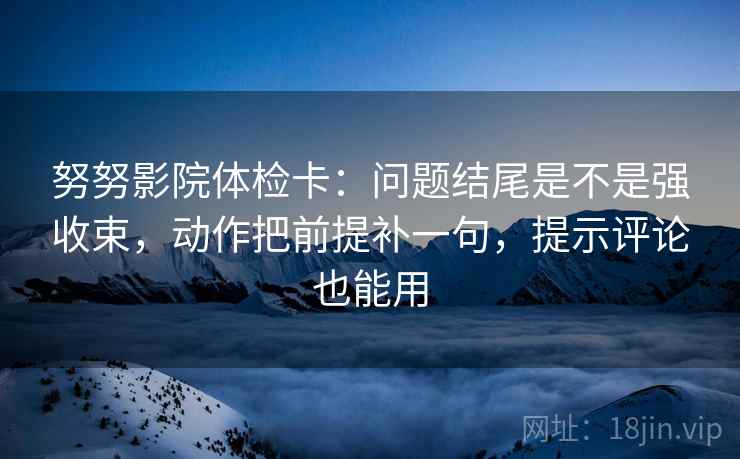 努努影院体检卡：问题结尾是不是强收束，动作把前提补一句，提示评论也能用  第1张