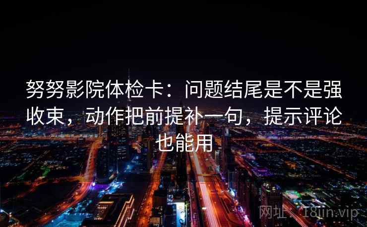 努努影院体检卡：问题结尾是不是强收束，动作把前提补一句，提示评论也能用  第2张