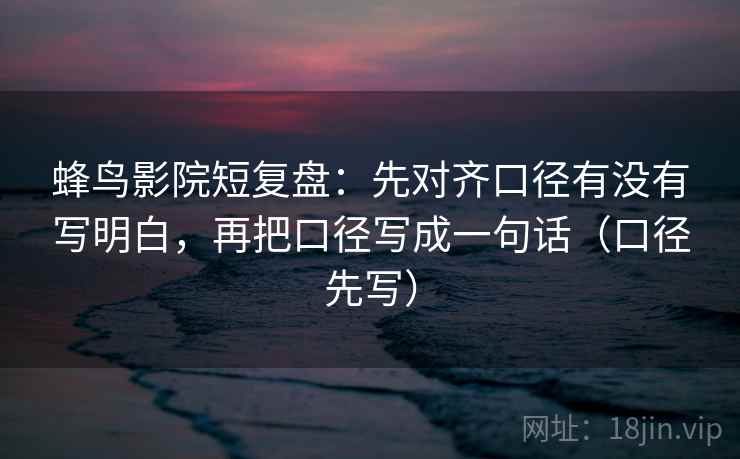 蜂鸟影院短复盘:先对齐口径有没有写明白,再把口径写成一句话(口径先写)