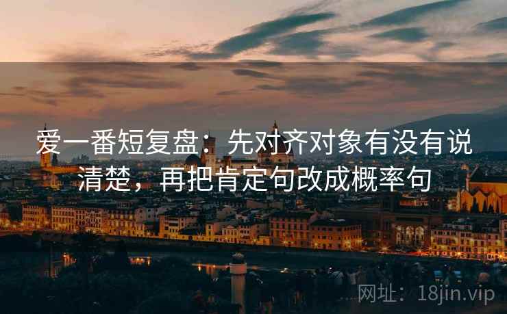 爱一番短复盘:先对齐对象有没有说清楚,再把肯定句改成概率句 第1张 爱一番短复盘:先对齐对象有没有说清楚,再把肯定句改成概率句 第1张