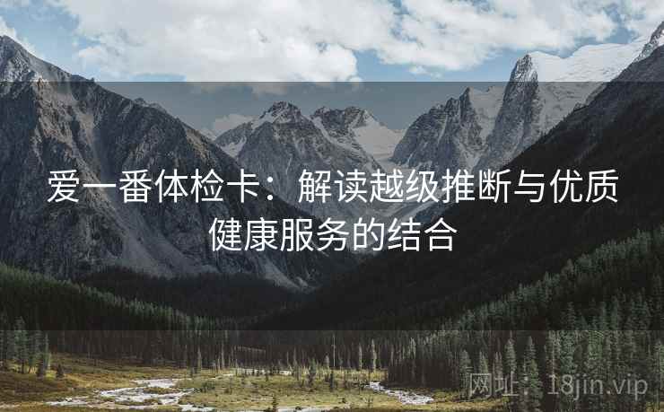 爱一番体检卡:解读越级推断与优质健康服务的结合 第2张 爱一番体检卡:解读越级推断与优质健康服务的结合 第2张