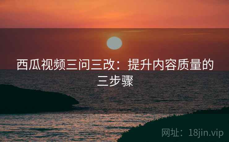 西瓜视频三问三改:提升内容质量的三步骤 第2张 西瓜视频三问三改:提升内容质量的三步骤 第2张