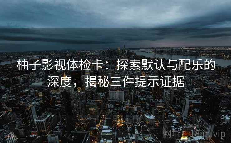柚子影视体检卡：探索默认与配乐的深度，揭秘三件提示证据