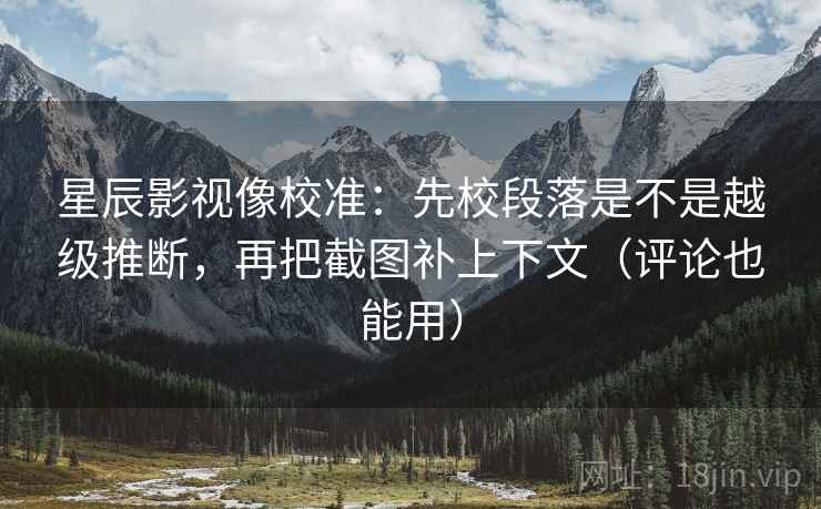 星辰影视像校准：先校段落是不是越级推断，再把截图补上下文（评论也能用）