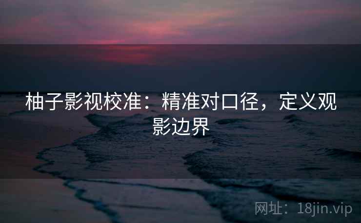 柚子影视校准：精准对口径，定义观影边界