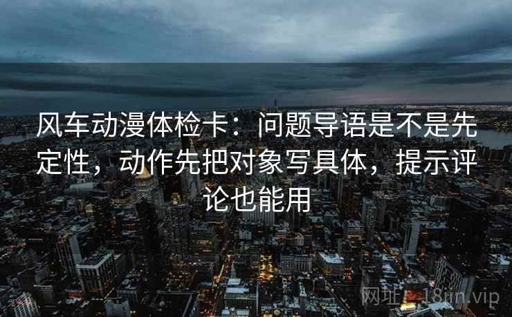 风车动漫体检卡：问题导语是不是先定性，动作先把对象写具体，提示评论也能用