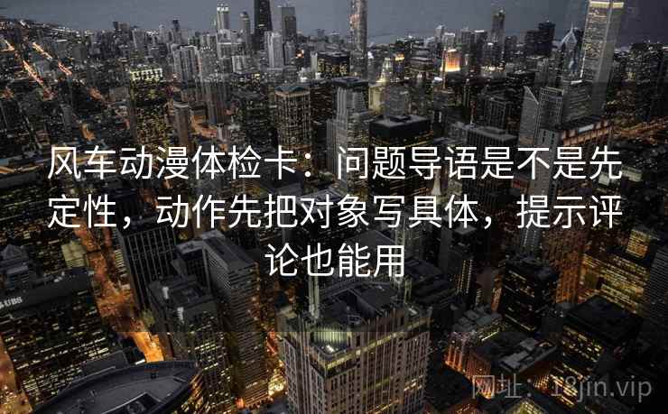 风车动漫体检卡：问题导语是不是先定性，动作先把对象写具体，提示评论也能用