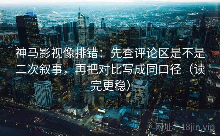 神马影视像排错:先查评论区是不是二次叙事,再把对比写成同口径(读完更稳)