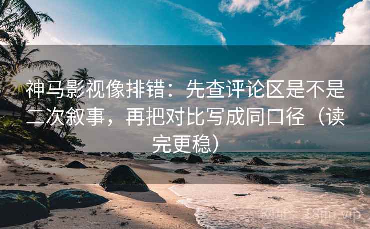 神马影视像排错:先查评论区是不是二次叙事,再把对比写成同口径(读完更稳)