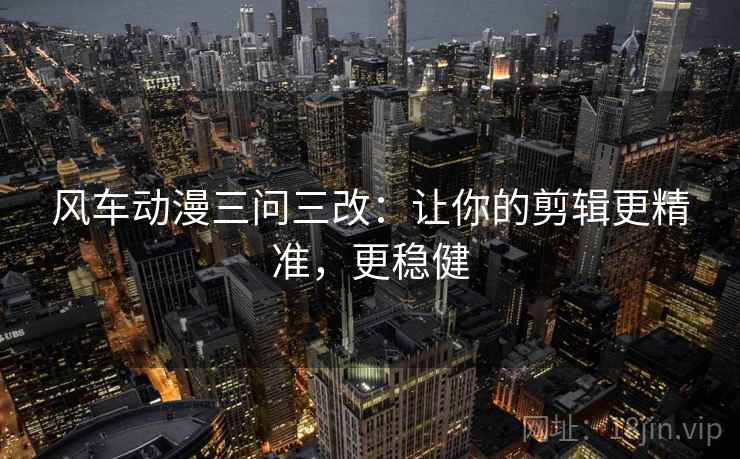 风车动漫三问三改:让你的剪辑更精准,更稳健