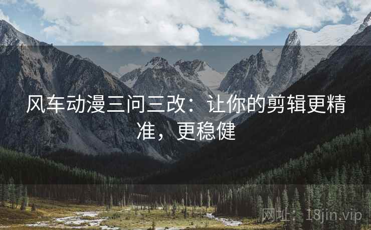 风车动漫三问三改:让你的剪辑更精准,更稳健