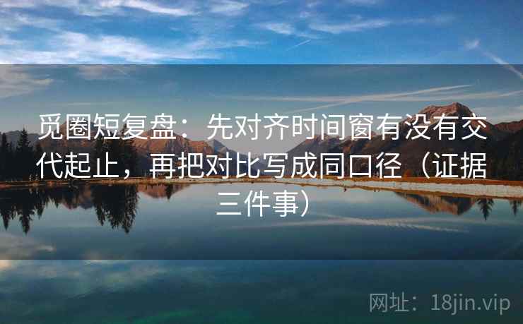 觅圈短复盘:先对齐时间窗有没有交代起止,再把对比写成同口径(证据三件事)