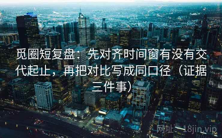 觅圈短复盘:先对齐时间窗有没有交代起止,再把对比写成同口径(证据三件事)