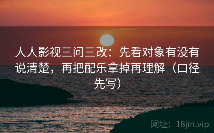 人人影视三问三改:先看对象有没有说清楚,再把配乐拿掉再理解(口径先写)