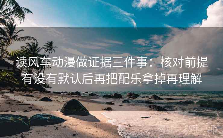 读风车动漫做证据三件事:核对前提有没有默认后再把配乐拿掉再理解