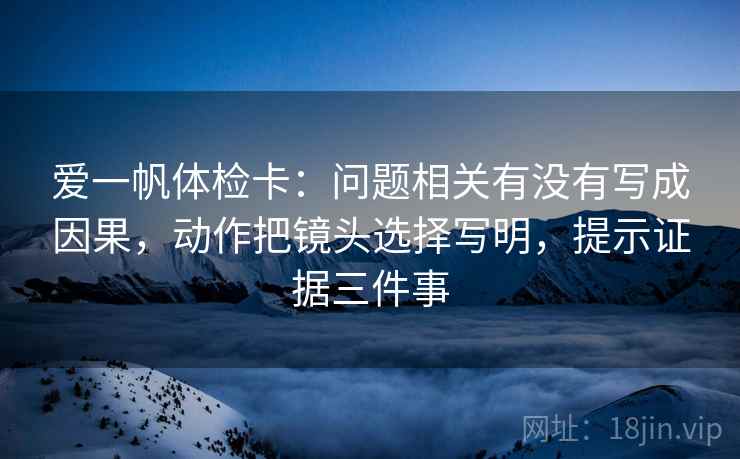 爱一帆体检卡:问题相关有没有写成因果,动作把镜头选择写明,提示证据三件事