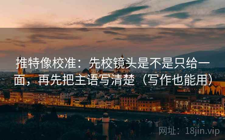 推特像校准:先校镜头是不是只给一面,再先把主语写清楚(写作也能用)