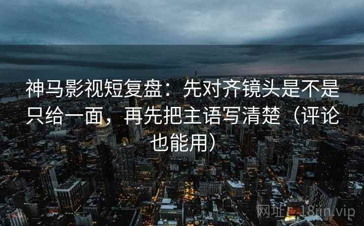 神马影视短复盘:先对齐镜头是不是只给一面,再先把主语写清楚(评论也能用)