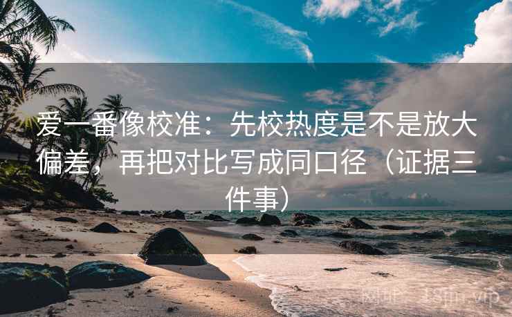 爱一番像校准:先校热度是不是放大偏差,再把对比写成同口径(证据三件事)