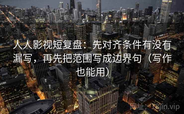 人人影视短复盘:先对齐条件有没有漏写,再先把范围写成边界句(写作也能用)