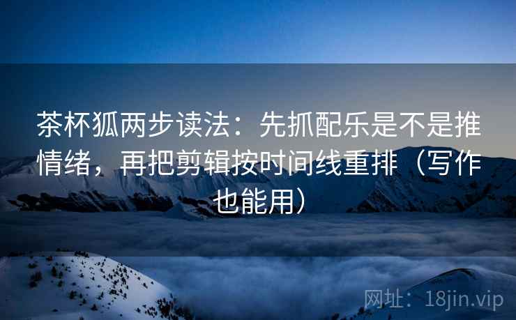 茶杯狐两步读法:先抓配乐是不是推情绪,再把剪辑按时间线重排(写作也能用)