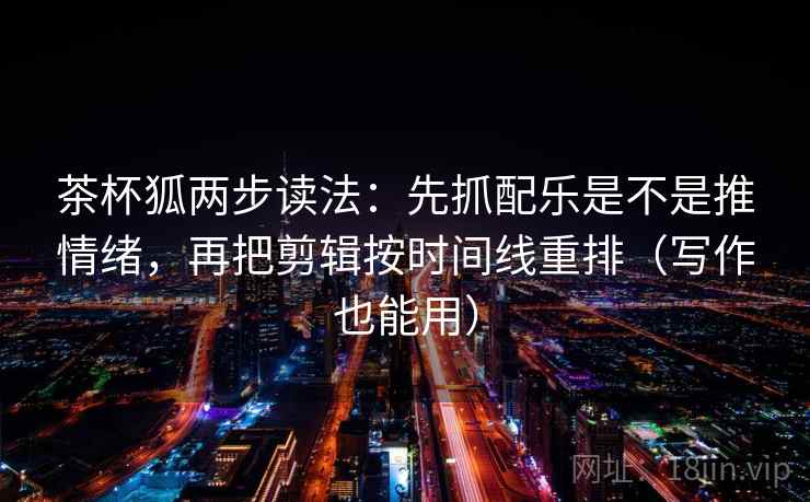 茶杯狐两步读法:先抓配乐是不是推情绪,再把剪辑按时间线重排(写作也能用)