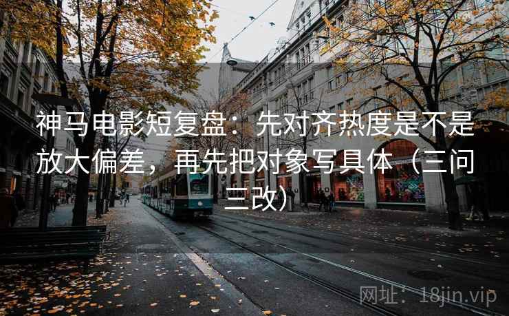 神马电影短复盘:先对齐热度是不是放大偏差,再先把对象写具体(三问三改)