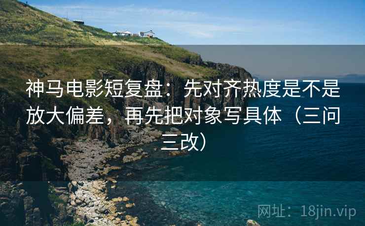 神马电影短复盘:先对齐热度是不是放大偏差,再先把对象写具体(三问三改)