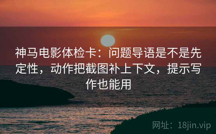 神马电影体检卡:问题导语是不是先定性,动作把截图补上下文,提示写作也能用