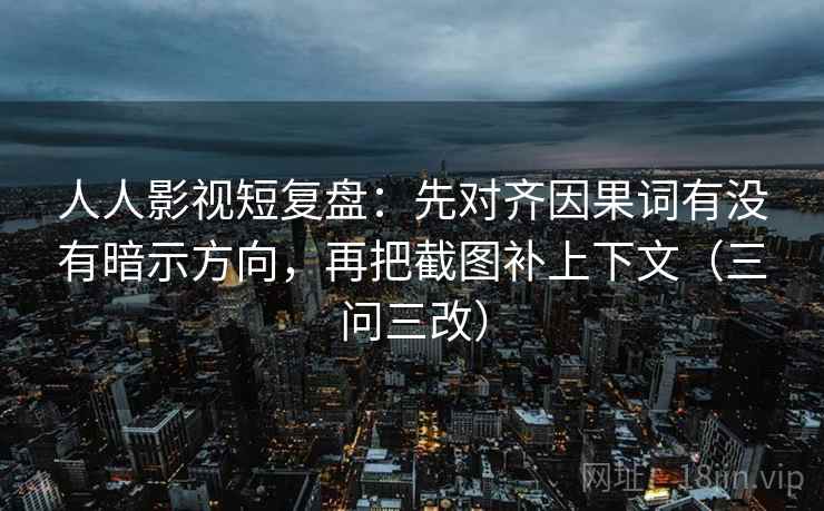 人人影视短复盘:先对齐因果词有没有暗示方向,再把截图补上下文(三问三改)