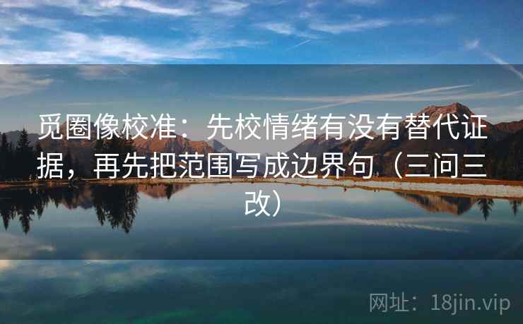 觅圈像校准:先校情绪有没有替代证据,再先把范围写成边界句(三问三改) 第2张 觅圈像校准:先校情绪有没有替代证据,再先把范围写成边界句(三问三改) 第2张