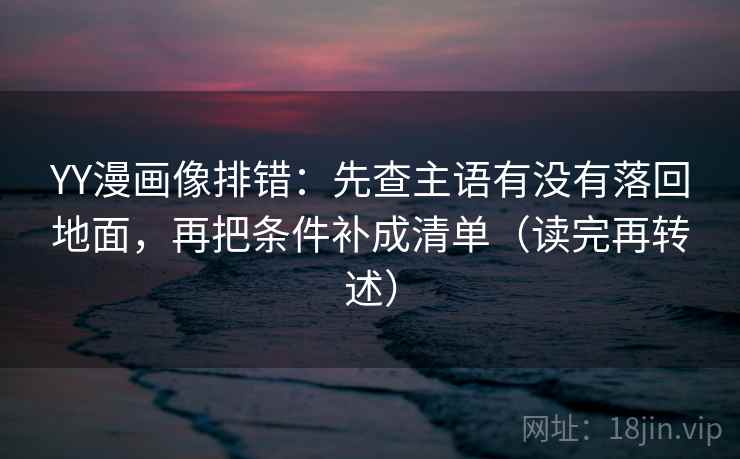 YY漫画像排错:先查主语有没有落回地面,再把条件补成清单(读完再转述)