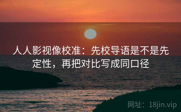 人人影视像校准:先校导语是不是先定性,再把对比写成同口径