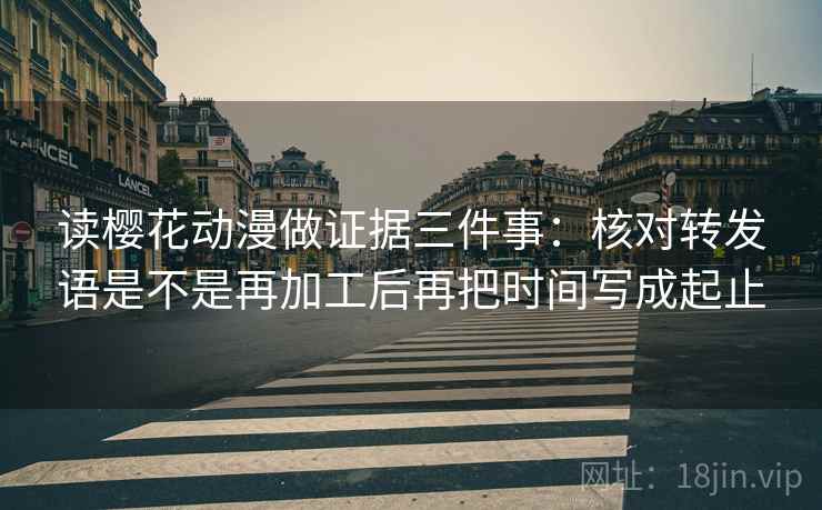 读樱花动漫做证据三件事:核对转发语是不是再加工后再把时间写成起止