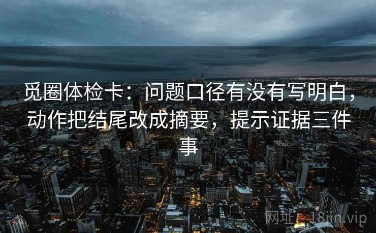 觅圈体检卡：问题口径有没有写明白，动作把结尾改成摘要，提示证据三件事